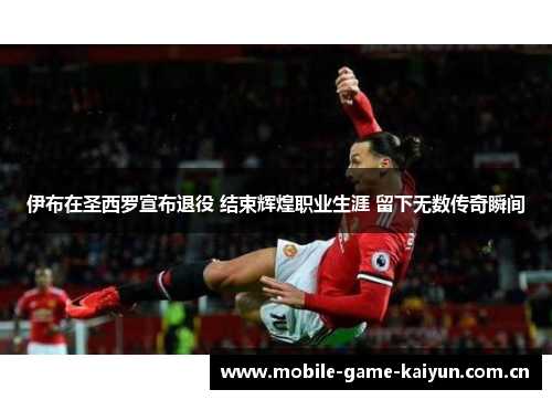 伊布在圣西罗宣布退役 结束辉煌职业生涯 留下无数传奇瞬间 伊布在圣西罗宣布退役 结束辉煌职业生涯 留下无数传奇瞬间